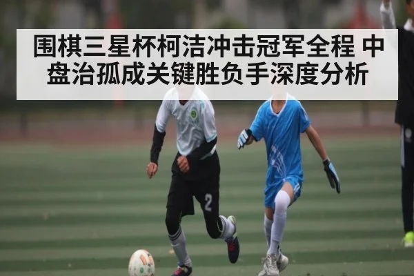 围棋三星杯柯洁冲击冠军全程 中盘治孤成关键胜负手深度分析