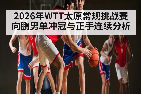 2026年WTT太原常规挑战赛向鹏男单冲冠与正手连续分析